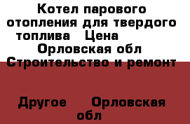 Котел парового отопления для твердого топлива › Цена ­ 3 000 - Орловская обл. Строительство и ремонт » Другое   . Орловская обл.